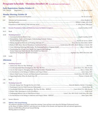 Program Schedule - Monday, October 20                                                                                 (11 credit hours for full course)

Early Registration, Sunday, October 19
4:30 - 8:00 pm         Registration ..................................................................................................................................................................................... The Inn at St. John’s

Monday Morning, October 20
8:00     Registration and Continental Breakfast ........................................................................................................................................................ The Inn at St. John’s

8:45     Welcome and Announcements .....................................................................................................................................................................Arlene Bradford, BA
         Opening Remarks ........................................................................................................................................................................... Bethany A. Mohr, MD, FAAP
         Presentation of 2008 MiPSAC Child Advocate Award ............................................................................................................... N. Debra Simms, MD, FAAP

9:00     Keynote Presentation: Safety and Protection Issues for Relative Caregivers .............................................................................Joseph Crumbley, LCSW

10:15    Break

10:30    Workshop Session I
         1. Assessing Families for Relative Care .................................................................................................................................................Joseph Crumbley, LCSW
         2. Manipulations, Tactics and Strategies: Understanding Domestic Violence
            from the Batterer’s Perspective ......................................................................................................................................................David J. H. Garvin, LMSW
         3. Making Appropriate Referrals and Working with Early On® .................................................................................... Teresa Marvin; Dawn Ritter, LMSW
         4. Medical Child Abuse–Beyond Munchausen Syndrome by Proxy ......................................... Carole Jenny, MD, MBA, FAAP; Thomas A. Roesler, MD
         5. Crisis Debriefing Following Child Fatality: The Restoring Resiliency Response Model .................................................................Mary L. Pulido, PhD
         6. Transitioning Out of Foster Care: Health Care Supports and Challenges -
            Former Foster Care Youth Describe Their Health Care Status and
            Experiences Navigating the Health Care System .....................................................................................................Angelique Day, MSW; John Seita, EdD

12:00    Lunch

Afternoon
1:00     Workshop Session II
         1. Adolescents: What Are They Thinking? ....................................................................................................................................................................Pat Crum
         2. Coordinated Child Abuse Investigations: The Clues We Miss ........................................................................................Laura Davis; F/Lt. Mike Krumm
         3. Care for the Caregivers: Managing and Preventing Secondary Traumatic Stress .............................................................................Mary L. Pulido, PhD
         4. An Introduction to the Biology of Addiction and Drugs of Abuse ....................................................................................................... James Ypma, MPA
         5. Abusive Head Trauma: Forensic and Biomechanical Controversies ................................................................................Carole Jenny, MD, MBA, FAAP
         6. Supporting Families When the Bomb Goes Off ............................................................................................................................... Thomas A. Roesler, MD

2:30     Break

2:45     Workshop Session III
         1. Diversity: Seeing Color Through the Eyes of a Child ........................................................................................Montrelle Baldwin; Michele Y. Davenport
         2. Testifying in Court for Child Protection Professionals ..............................................................................................................................Pamela Maas, JD
         3. Coordinated Child Abuse Investigations: The Clues We Miss - REPEAT .....................................................................Laura Davis; F/Lt. Mike Krumm
         4. Worker Visits: Operating at a Level of Excellence ............................................................................................................................................... Erika Ferrell
         5. Challenging Medical Cases in Child Physical Abuse .........................................................................Leena S. Dev, MD, FAAP; Carole Jenny, MD, MBA
         6. An Introduction to the Biology of Addiction and Drugs of Abuse - REPEAT .................................................................................... James Ypma, MPA

4:15     Session Adjourns

4:30     MiPSAC 13th Annual Meeting
         All conference attendees are invited to attend this meeting. Come and learn more about the Michigan Professional Society
         on the Abuse of Children (MiPSAC) and what part you can play in this dynamic and important state and national organization.
         Election of 2008 Officers/Board and Annual Meeting
         Meeting adjourns at 6:00 pm
 