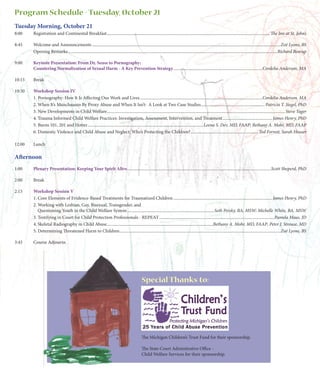 Program Schedule - Tuesday, October 21
Tuesday Morning, October 21
8:00    Registration and Continental Breakfast ........................................................................................................................................................ The Inn at St. John’s

8:45    Welcome and Announcements ................................................................................................................................................................................Zoë Lyons, BS
        Opening Remarks ...................................................................................................................................................................................................Richard Bearup

9:00    Keynote Presentation: From Dr. Seuss to Pornography:
        Countering Normalization of Sexual Harm - A Key Prevention Strategy ...................................................................................Cordelia Anderson, MA

10:15   Break

10:30   Workshop Session IV
        1. Pornography: How It Is Affecting Our Work and Lives ..................................................................................................................Cordelia Anderson, MA
        2. When It’s Munchausen By Proxy Abuse and When It Isn’t: A Look at Two Case Studies ........................................................... Patricia T. Siegel, PhD
        3. New Developments in Child Welfare ...................................................................................................................................................................... Steve Yager
        4. Trauma Informed Child Welfare Practices: Investigation, Assessment, Intervention, and Treatment .............................................. James Henry, PhD
        5. Burns 101, 201 and Hotter............................................................................................................Leena S. Dev, MD, FAAP; Bethany A. Mohr, MD, FAAP
        6. Domestic Violence and Child Abuse and Neglect: Who’s Protecting the Children? ............................................................... Ted Forrest, Sarah Heuser

12:00   Lunch

Afternoon
1:00    Plenary Presentation: Keeping Your Spirit Alive ......................................................................................................................................Scott Sheperd, PhD

2:00    Break

2:15    Workshop Session V
        1. Core Elements of Evidence-Based Treatments for Traumatized Children ............................................................................................ James Henry, PhD
        2. Working with Lesbian, Gay, Bisexual, Transgender, and
           Questioning Youth in the Child Welfare System .................................................................................Seth Persky, BA, MSW; Michelle White, BA, MSW
        3. Testifying in Court for Child Protection Professionals - REPEAT ...........................................................................................................Pamela Maas, JD
        4. Skeletal Radiography in Child Abuse...................................................................................................Bethany A. Mohr, MD, FAAP; Peter J. Strouse, MD
        5. Determining Threatened Harm to Children ......................................................................................................................................................Zoë Lyons, BS

3:45    Course Adjourns




                                                                                                 Special Thanks to:




                                                                                                 The Michigan Children’s Trust Fund for their sponsorship.

                                                                                                 The State Court Adminitrative Office -
                                                                                                 Child Welfare Services for their sponsorship.
 
