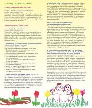 Monday, October 20, 2008                                                     4. Medical Child Abuse – Beyond Munchausen Syndrome by Proxy
                                                                             Presenters: Thomas A. Roesler, MD; Carole Jenny, MD, MBA, FAAP
                                                                             Much confusion exists about the term “Munchausen syndrome by
Keynote Presentation: 9:00 - 10:15 am                                        proxy” (MSBP). Is it actually a syndrome? Is it a diagnosis given to the
                                                                             parent or a diagnosis given to the child? How is it diagnosed? Can it be
Safety and Protection Issues for Relative Caregivers                         treated? This session will present a concept that replaces the diagnosis
Presenter: Joseph Crumbley, LCSW                                             of MSBP, called medical child abuse (MCA). We will describe the
This keynote will identify the changes in family dynamics, roles and         diagnostic criteria of MCA, the methods used to confirm the diagnosis,
relationships in relative care families. It will address how these changes   and the spectrum of treatment options available. We will also present
impact the relative caregiver’s ability to provide adequate safety and       the results of a study of a large series of cases of MCA that we have
protection and strategies for supporting relatives in meeting challenges     diagnosed and treated.
to safety, protection and permanency.
                                                                             5. Crisis Debriefing Following Child Fatality:
                                                                             The Restoring Resiliency Response Model
Workshop Session I: 10:30 - 12:00                                            Presenter: Mary L. Pulido, PhD
                                                                             Child Protective Services (CPS) workers have extraordinarily difficult
1. Assessing Families for Relative Care                                      and demanding jobs. As “first responders” to cases of severe child abuse,
Presenter: Joseph Crumbley, LCSW                                             support systems, such as crisis debriefing, must be incorporated into
This workshop will identify the categories, questions and approaches         standard procedures in order to reduce the excessive stress resulting
for assessing a family’s ability to provide relative care; highlight the     from child fatalities, severe cases of physical and sexual abuse and
similarities and differences between relative and non-relative (foster/      violence in the field and/or workplace. In New York City, the Restoring
adoptive) families, and how these differences impact assessments; and        Resiliency Response (RRR) model has been utilized by Child Protective
provide methods of using assessments in developing intervention and          Services to alleviate the stress and anxiety associated with these issues.
permanency plans.                                                            This model differs from classical critical incident stress debriefing in
                                                                             that it does not have an investigatory stance requiring staff to retell
2. Manipulations, Tactics and Strategies: Understanding Domestic             the incident. RRR integrates education, emotional expression and
Violence from the Batterer’s Perspective                                     cognitive restructuring. Participants will learn the protocol, evaluation
Presenter: David J. H. Garvin, LMSW                                          components, and techniques for self-care.
After attending this training the participants will be able to:
•	 Describe	the	centrality	of	myths	in	domestic	violence,	                   6. Transitioning Out of Foster Care: Health Care Supports and
   especially as it relates to the batterer.                                 Challenges – Former Foster Care Youth Describe Their Health Care
•	 Recognize	and	describe	the	batterer’s	strategic	use	of	myths	             Status and Experiences Navigating the Health Care System
   on victims and society.                                                   Presenters: Dr. John Seita, EdD; Angelique Day, MSW
•	 Describe	the	batterer’s	common	tactics,	including	their	                  With adolescents as the fastest growing population in foster care, and
   function and purpose.                                                     a large number of youth already in out-of-home care across the United
•	 Identify	the	conceptualization	of	the	behavior	pattern	                   States, these youth represent a significant population with relatively
   of adult male batterers.                                                  undocumented health care needs. This lack of knowledge is potentially
•	 Identify	the	role	that	community	members	can	take	in	                     significantly expensive in terms of the youth’s abilities to transition to a
   ending adult male battering.                                              meaningful and productive adulthood, and in literal financial terms, for
•	 Identify	the	relationship	and	function	between	alcohol	                   the American health care system. The health care status and quality of
   and other drugs and adult male battering.                                 health care for this vulnerable and growing group is understudied and
•	 Identify	the	role	that	community	members	can	take	in	                     includes significant health disparities.
   ending adult male battering.
                                                                             The purpose of this presentation is to describe the health care status and
3. Making Appropriate Referrals and Working with Early On®                   service delivery system available to former foster care alumni who have
Presenters: Dawn Ritter, LMSW; Teresa Marvin                                 aged out of the child welfare system. Recommendations for community-
The Child Abuse Prevention and Treatment Act (CAPTA) requires that           based and hospital-based health care providers and for human service
the Department of Human Services Children’s Protective Services refer        organizations to promote the wellness of these vulnerable youth in
all 0-3 year olds found to be a victim of abuse/neglect to Early On® for     addressing their special physical and mental health challenges will also
evaluation and possible services. Learn why this must happen, how to         be shared.
work with Early On® and what to expect from the referral. Discuss best
practices and ways that both systems can achieve better outcomes for
these extremely vulnerable infants and toddlers.
 