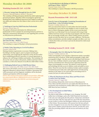 Monday, October 20, 2008                                                     6. An Introduction to the Biology of Addiction
                                                                             and Drugs of Abuse - REPEAT
                                                                             Presenter: James Ypma, MPA
Workshop Session III: 2:45 - 4:15 PM                                         This workshop is a repeat of Monday’s 1:00 PM presentation.

1. Diversity: Seeing Color Through the Eyes of a Child
Presenters: Montrelle Baldwin; Michele Y. Davenport                          Tuesday, October 21, 2008
This workshop will help participants identify bias while exploring their
personal perceptions. Attendees will be encouraged to spend time             Keynote Presentation: 9:00 - 10:15 AM
thinking about what childhood experiences have helped to mold them
into adults and evaluate how this relates to their current role in child     From Dr. Seuss to Pornography: Countering Normalization of
welfare.                                                                     Sexual Harm - A Key Prevention Strategy
                                                                             Presenter: Cordelia Anderson, MA
2. Testifying in Court for Child Protection Professionals                    Have you noticed how hard it is to find clothes that don’t look like
Presenter: Pamela Maas, JD                                                   something for a porn star for your daughter to wear to school? And,
The speaker will present information for child protection                    that it is hard to find games, graphic novels or teen icons that don’t
professionals on how to prepare for presenting testimony and how to          teach boys to act like pimps? Are you frustrated with trying to help
effectively communicate information in court regarding their activities      children heal from trauma or develop sexual integrity with what seems
as child protection professionals.                                           like an increasingly sexually toxic culture? Neither parents nor profes-
                                                                             sionals can solve this alone, but we can make a difference. This keynote
3. Coordinated Child Abuse Investigations:                                   defines normalization, provides multiple examples and offers a new way
The Clues We Miss - REPEAT                                                   to think about what can be done to prevent the demand for child sexual
Presenters: Laura Davis; F/Lt. Mike Krumm                                    exploitation.
This workshop is a repeat of Monday’s 1:00 pm presentation.

4. Worker Visits: Operating at a Level of Excellence                         Workshop Session IV: 10:30 - 12:00
Presenter: Erika Ferrell
Meeting visitation requirements is necessary. Making visits–
but failing to develop rapport, assist in progress towards goal              1. Pornography: How It Is Affecting Our Work and Lives
achievement, and recognizing the importance of the role the worker           Presenter: Cordelia Anderson, MA
has in establishing productive outcomes–is a missed opportunity to           Today’s pornography is not yesterday’s. Mainstream media is pornified,
influence the well-being of children and families. This workshop will        mainstream porn is hardcore. While adult pornography is legal, child
discuss the value of contact with parents, children and foster/relative      pornography is illegal – the dirty secret is the blurring of lines between
caretakers, as well as the character of an effective child welfare worker.   the two. Years of debates related to sexual rights, individual freedoms
                                                                             and First Amendment have silenced serious exploration about the
5. Challenging Medical Cases in Child Physical Abuse                         impact of pornography on society. The industry’s reach has grown
Presenters: Carole Jenny, MD, MBA; Leena S. Dev, MD, FAAP                    and technology provides access to children, youth and adults as never
This session will include a series of case presentations of challenging      before. Please be aware that this workshop includes explicit examples
diagnostic dilemmas in physical abuse of children. Interesting cases         of mainstream porn today and a solid argument for seriously paying
will be presented, and new diagnostic modalities will be discussed.          attention to the impact in our work and lives and taking action to
Audience participation will be encouraged.                                   counter the harm on males and females.
NOTE: This session is directed to medical care providers, although
law enforcement officers, child protective service workers and               2. When It’s Munchausen by Proxy Abuse and When It Isn’t:
children’s attorneys may also find the cases interesting and                 A Look at Two Case Studies
informative.                                                                 Presenter: Patricia T. Siegel, PhD
                                                                             This workshop will provide a brief overview of Munchausen by
                                                                             Proxy Abuse and then present two case studies that illustrate how an
                                                                             overanxious and overprotective mother differs from a perpetrator where
                                                                             MBP abuse has been confirmed.

                                                                             3. New Developments in Child Welfare
                                                                             Presenter: Steve Yager
                                                                             The field of child welfare in Michigan is ever-changing. The child
                                                                             welfare laws in Michigan, such as the Child Protection Law, Juvenile
                                                                             Code and court rules guide all of the policies. Federal laws and federal
                                                                             reviews also play a big role. Each and every one of the laws and policies
                                                                             are put in place to ensure that Michigan’s children are safe and protected
                                                                             in their homes. This presentation will examine how the laws and poli-
                                                                             cies have changed in recent years, how those changes have helped us to
                                                                             better protect children and provide them with the care that they need,
                                                                             while also providing children with the services and medical care they
                                                                             require.
 