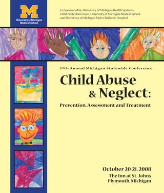 Co-Sponsored by: University of Michigan Health System’s
Child Protection Team, University of Michigan Medical School
and University of Michigan Mott Children’s Hospital




2 7 t h A n n u a l M i c h i g a n S t a t ew i d e C o n fe re n ce



Child Abuse
    & Neglect:
Prevention, Assessment and Treatment




                               October 20-21, 2008
                                   The Inn at St. John’s
                                   Plymouth, Michigan
 