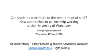 Can students contribute to the recruitment of staff?
New approaches to partnership working
at the University of Worcester
Change Agents Network
Winchester, 20th April 2018
Dr Sarah Pittaway  Library Services @ The Hive, University of Worcester
s.pittaway@worc.ac.uk  @dr_sarah_p
 