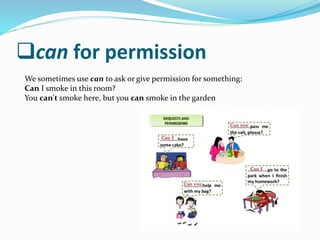 can for permission
We sometimes use can to ask or give permission for something:
Can I smoke in this room?
You can't smoke here, but you can smoke in the garden
 