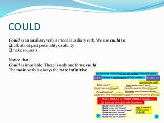 COULD
Could is an auxiliary verb, a modal auxiliary verb. We use could to:
talk about past possibility or ability
make requests
Notice that:
Could is invariable. There is only one form: could
The main verb is always the bare infinitive.
 