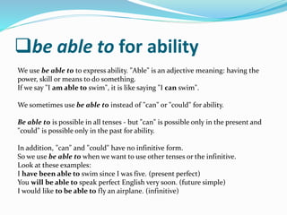 be able to for ability
We use be able to to express ability. "Able" is an adjective meaning: having the
power, skill or means to do something.
If we say "I am able to swim", it is like saying "I can swim".
We sometimes use be able to instead of "can" or "could" for ability.
Be able to is possible in all tenses - but "can" is possible only in the present and
"could" is possible only in the past for ability.
In addition, "can" and "could" have no infinitive form.
So we use be able to when we want to use other tenses or the infinitive.
Look at these examples:
I have been able to swim since I was five. (present perfect)
You will be able to speak perfect English very soon. (future simple)
I would like to be able to fly an airplane. (infinitive)
 