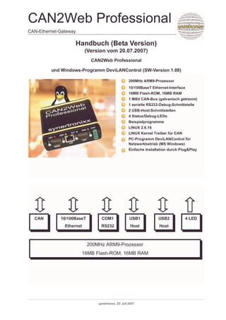 CAN2Web Professional
CAN-Ethernet-Gateway

                   Handbuch (Beta Version)
                        (Version vom 20.07.2007)
                            CAN2Web Professional

         und Windows-Programm DeviLANControl (SW-Version 1.08)

                                                     200MHz ARM9-Prozessor
                                                     10/100BaseT Ethernet-Interface
                                                     16MB Flash-ROM, 16MB RAM
                                                     1 MBit CAN-Bus (galvanisch getrennt)
                                                     1 serielle RS232-Debug-Schnittstelle
                                                     2 USB-Host-Schnittstellen
                                                     4 Status/Debug-LEDs
                                                     Beispielprogramme
                                                     LINUX 2.6.16
                                                     LINUX Kernel Treiber für CAN
                                                     PC-Programm DeviLANControl für
                                                     Netzwerkbetrieb (MS Windows)
                                                     Einfache Installation durch Plug&Play




  CAN        10/100BaseT        COM1                 USB1            USB2             4 LED
  CAN         10/100BaseT        COM1                USB1            USB2              4 LED
               Ethernet         RS232                Host            Host
                Ethernet        RS232                 Host            Host



                        200MHz ARM9-Prozessor
                         200MHz ARM9-Prozessor
                       16MB Flash-ROM, 16MB RAM
                        16MB Flash-ROM, 16MB RAM




                              synertronixx, 20. Juli 2007
 