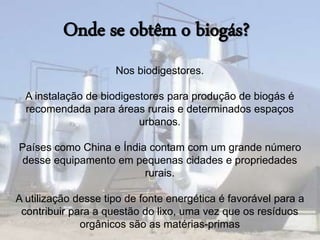 Onde se obtêm o biogás? 
Nos biodigestores. 
A instalação de biodigestores para produção de biogás é 
recomendada para áreas rurais e determinados espaços 
urbanos. 
Países como China e Índia contam com um grande número 
desse equipamento em pequenas cidades e propriedades 
rurais. 
A utilização desse tipo de fonte energética é favorável para a 
contribuir para a questão do lixo, uma vez que os resíduos 
orgânicos são as matérias-primas 
