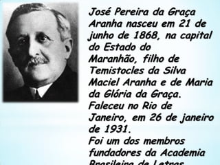 José Pereira da Graça Aranha nasceu em 21 de junho de 1868, na capital do Estado do Maranhão, filho de Temistocles da Silva Maciel Aranha e de Maria da Glória da Graça. Faleceu no Rio de Janeiro, em 26 de janeiro de 1931. Foi um dos membros fundadores da Academia Brasileira de Letras. 