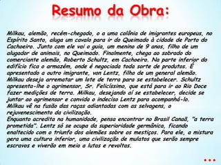 Resumo da Obra: Milkau, alemão, recém-chegado, o a uma colônia de imigrantes europeus, no Espírito Santo, aluga um cavalo para ir do Queimado à cidade de Porto do Cachoeiro. Junto com ele vai o guia, um menino de 9 anos, filho de um alugador de animais, no Queimado. Finalmente, chega ao sobrado do comerciante alemão, Roberto Schultz, em Cachoeiro. Na parte inferior do edifício fica o armazém, onde é negociada toda sorte de produtos. É apresentado a outro imigrante, von Lentz, filho de um general alemão. Milkau deseja arrematar um lote de terra para se estabelecer. Schultz apresenta-lhe o agrimensor, Sr. Felicíssimo, que está para ir ao Rio Doce fazer medições de terra. Milkau, desejando aí se estabelecer, decide se juntar ao agrimensor e convida o indeciso Lentz para acompanhá-lo.Milkau vê na fusão das raças adiantadas com as selvagens, o rejuvenescimento da civilização.Enquanto acredita na humanidade, pensa encontrar no Brasil Canaã, "a terra prometida". Lentz só se ocupa da superioridade germânica, ficando enaltecido com o triunfo dos alemães sobre os mestiços. Para ele, a mistura gera uma cultura inferior, uma civilização de mulatos que serão sempre escravos e viverão em meio a lutas e revoltas....