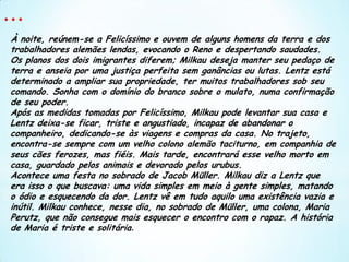 ...À noite, reúnem-se a Felicíssimo e ouvem de alguns homens da terra e dos trabalhadores alemães lendas, evocando o Reno e despertando saudades. Os planos dos dois imigrantes diferem; Milkau deseja manter seu pedaço de terra e anseia por uma justiça perfeita sem ganâncias ou lutas. Lentz está determinado a ampliar sua propriedade, ter muitos trabalhadores sob seu comando. Sonha com o domínio do branco sobre o mulato, numa confirmação de seu poder.Após as medidas tomadas por Felicíssimo, Milkau pode levantar sua casa e Lentz deixa-se ficar, triste e angustiado, incapaz de abandonar o companheiro, dedicando-se às viagens e compras da casa. No trajeto, encontra-se sempre com um velho colono alemão taciturno, em companhia de seus cães ferozes, mas fiéis. Mais tarde, encontrará esse velho morto em casa, guardado pelos animais e devorado pelos urubus.Acontece uma festa no sobrado de Jacob Müller. Milkau diz a Lentz que era isso o que buscava: uma vida simples em meio à gente simples, matando o ódio e esquecendo da dor. Lentz vê em tudo aquilo uma existência vazia e inútil. Milkau conhece, nesse dia, no sobrado de Müller, uma colona, Maria Perutz, que não consegue mais esquecer o encontro com o rapaz. A história de Maria é triste e solitária. 