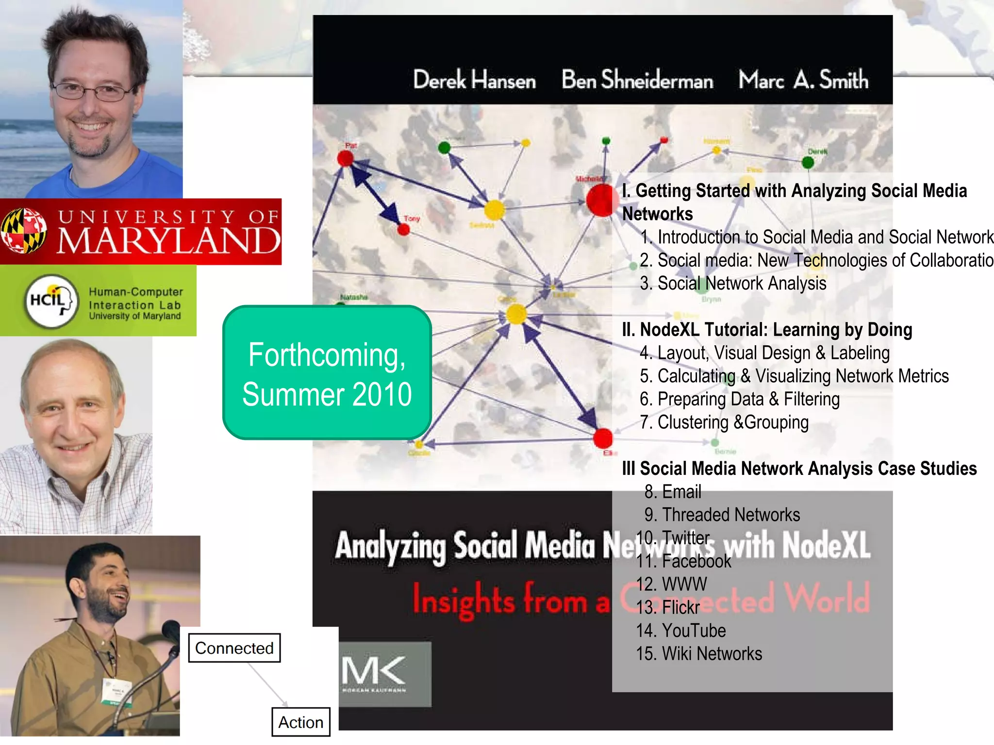 Forthcoming, Summer 2010 I. Getting Started with Analyzing Social Media Networks     1. Introduction to Social Media and Social Networks   2. Social media: New Technologies of Collaboration   3. Social Network Analysis II. NodeXL Tutorial: Learning by Doing     4. Layout, Visual Design & Labeling   5. Calculating & Visualizing Network Metrics    6. Preparing Data & Filtering   7. Clustering &Grouping III Social Media Network Analysis Case Studies     8. Email   9. Threaded Networks   10. Twitter   11. Facebook     12. WWW   13. Flickr   14. YouTube    15. Wiki Networks  