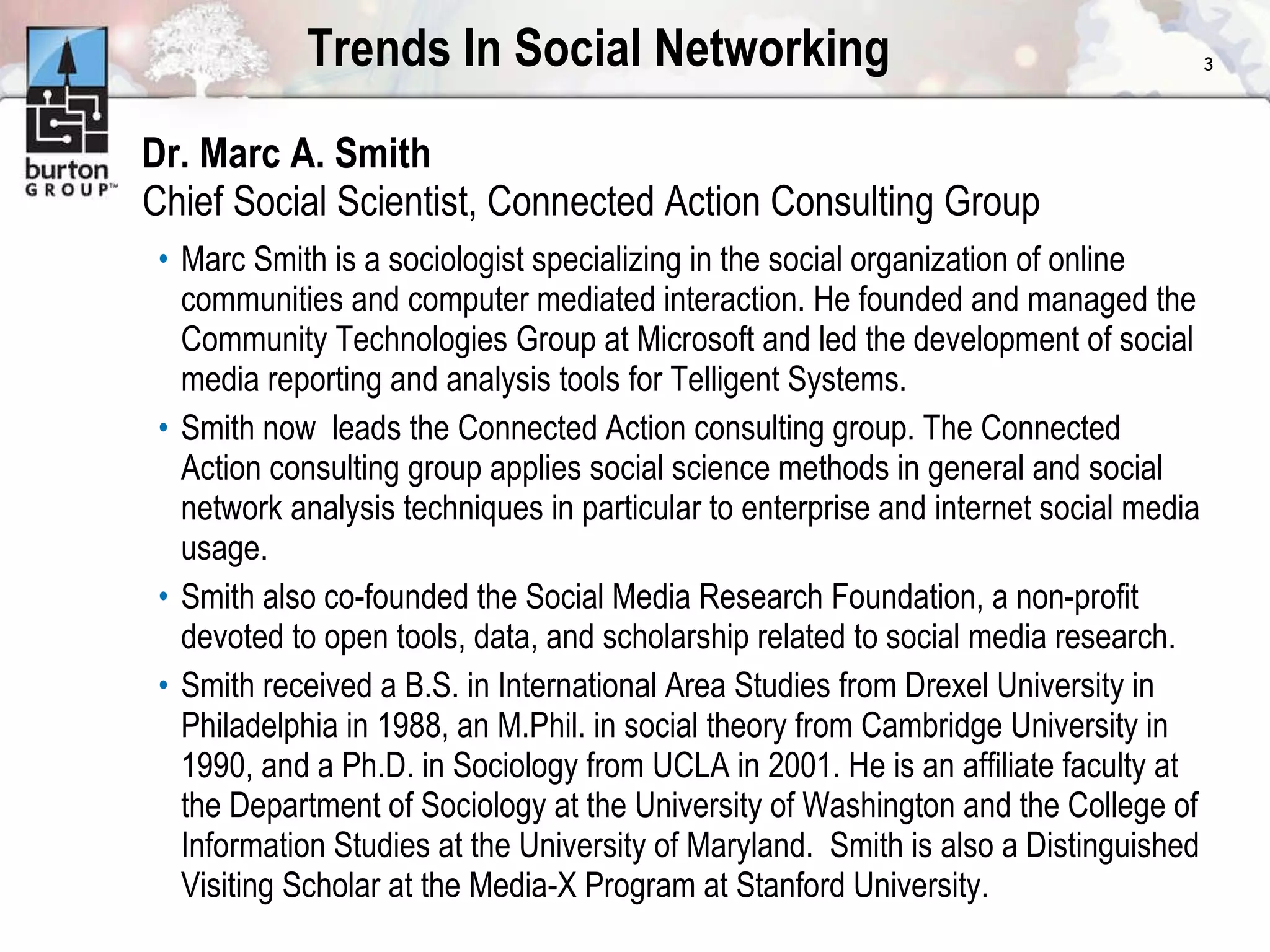 Trends In Social Networking Dr. Marc A. Smith Chief Social Scientist, Connected Action Consulting Group Marc Smith is a sociologist specializing in the social organization of online communities and computer mediated interaction. He founded and managed the Community Technologies Group at Microsoft and led the development of social media reporting and analysis tools for Telligent Systems.  Smith now  leads the Connected Action consulting group. The Connected Action consulting group applies social science methods in general and social network analysis techniques in particular to enterprise and internet social media usage.  Smith also co-founded the Social Media Research Foundation, a non-profit devoted to open tools, data, and scholarship related to social media research. Smith received a B.S. in International Area Studies from Drexel University in Philadelphia in 1988, an M.Phil. in social theory from Cambridge University in 1990, and a Ph.D. in Sociology from UCLA in 2001. He is an affiliate faculty at the Department of Sociology at the University of Washington and the College of Information Studies at the University of Maryland.  Smith is also a Distinguished Visiting Scholar at the Media-X Program at Stanford University. 