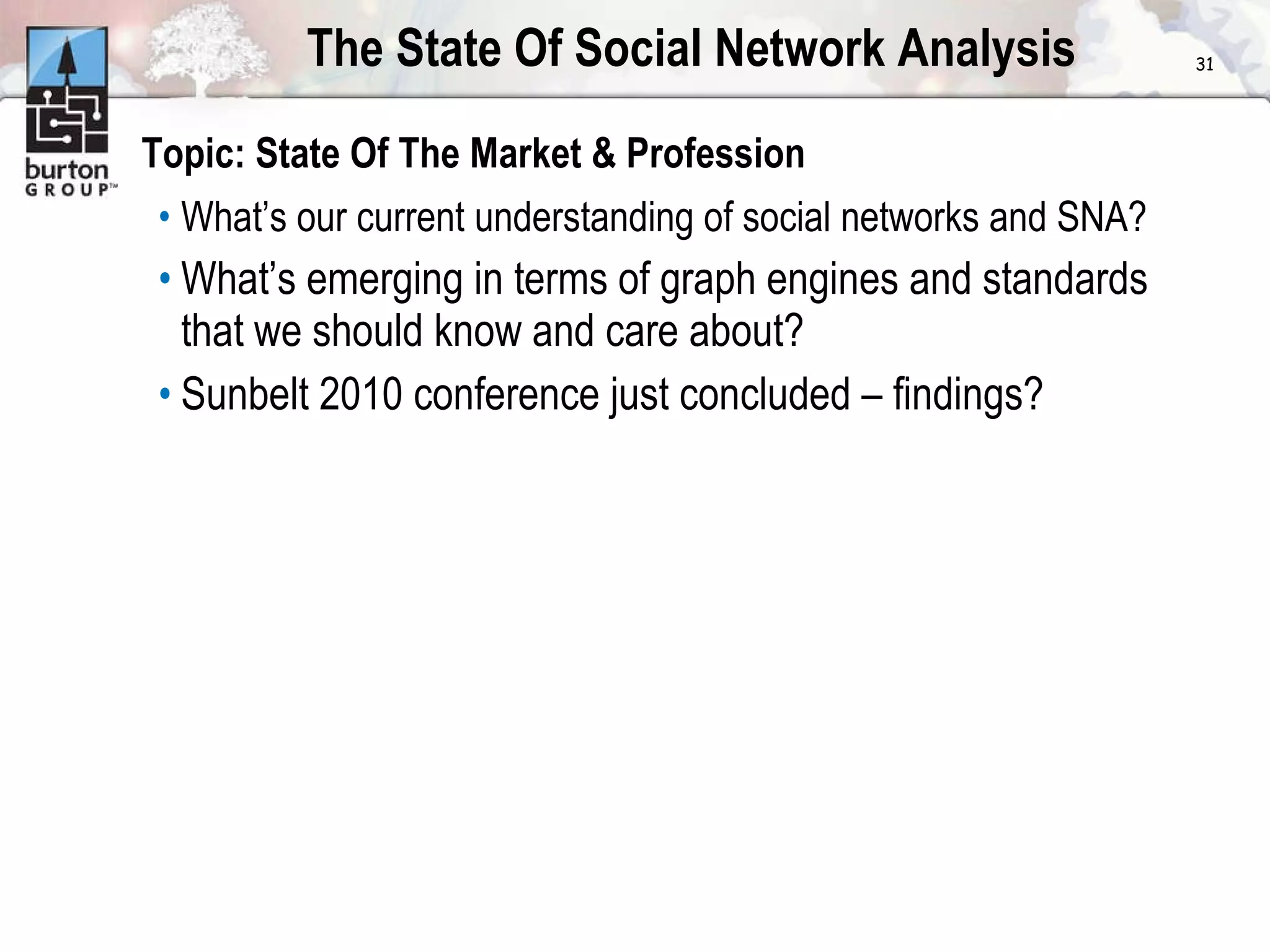 The State Of Social Network Analysis Topic: State Of The Market & Profession What’s our current understanding of social networks and SNA? What’s emerging in terms of graph engines and standards that we should know and care about? Sunbelt 2010 conference just concluded – findings? 