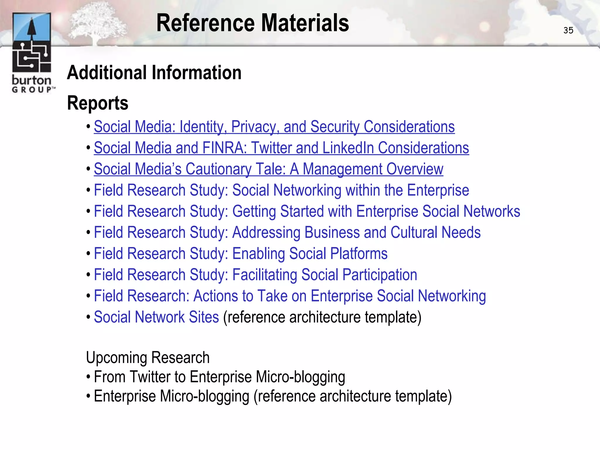 Reference Materials Additional Information Reports Social Media: Identity, Privacy, and Security Considerations Social Media and FINRA: Twitter and LinkedIn Considerations Social Media’s Cautionary Tale: A Management Overview Field Research Study: Social Networking within the Enterprise Field Research Study: Getting Started with Enterprise Social Networks Field Research Study: Addressing Business and Cultural Needs Field Research Study: Enabling Social Platforms Field Research Study: Facilitating Social Participation Field Research: Actions to Take on Enterprise Social Networking Social Network Sites  (reference architecture template) Upcoming Research From Twitter to Enterprise Micro-blogging Enterprise Micro-blogging (reference architecture template) 