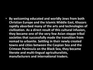 • By welcoming educated and worldly Jews from both
Christian Europe and the Islamic Middle East, Khazars
rapidly absorbed many of the arts and technologies of
civilization. As a direct result of this cultural infusion,
they became one of the very few Asian steppe tribal
societies that successfully made the transition from
nomad to urbanite. Settling in their newly created
towns and cities between the Caspian Sea and the
Crimean Peninsula on the Black Sea, they became
literate and multi-lingual agriculturalists,
manufacturers and international traders.
 