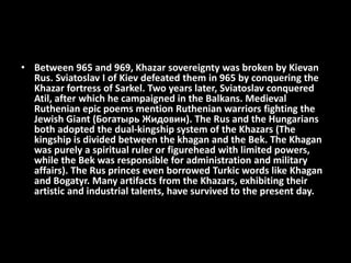 • Between 965 and 969, Khazar sovereignty was broken by Kievan
Rus. Sviatoslav I of Kiev defeated them in 965 by conquering the
Khazar fortress of Sarkel. Two years later, Sviatoslav conquered
Atil, after which he campaigned in the Balkans. Medieval
Ruthenian epic poems mention Ruthenian warriors fighting the
Jewish Giant (Богатырь Жидовин). The Rus and the Hungarians
both adopted the dual-kingship system of the Khazars (The
kingship is divided between the khagan and the Bek. The Khagan
was purely a spiritual ruler or figurehead with limited powers,
while the Bek was responsible for administration and military
affairs). The Rus princes even borrowed Turkic words like Khagan
and Bogatyr. Many artifacts from the Khazars, exhibiting their
artistic and industrial talents, have survived to the present day.
 