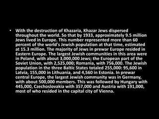 • With the destruction of Khazaria, Khazar Jews dispersed
throughout the world. So that by 1933, approximately 9.5 million
Jews lived in Europe. This number represented more than 60
percent of the world's Jewish population at that time, estimated
at 15.3 million. The majority of Jews in prewar Europe resided in
Eastern Europe. The largest Jewish communities in this area were
in Poland, with about 3,000,000 Jews; the European part of the
Soviet Union, with 2,525,000; Romania, with 756,000. The Jewish
population in the three Baltic States totaled 255,000: 95,600 in
Latvia, 155,000 in Lithuania, and 4,560 in Estonia. In prewar
central Europe, the largest Jewish community was in Germany,
with about 500,000 members. This was followed by Hungary with
445,000, Czechoslovakia with 357,000 and Austria with 191,000,
most of who resided in the capital city of Vienna.
 