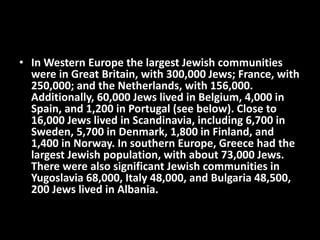 • In Western Europe the largest Jewish communities
were in Great Britain, with 300,000 Jews; France, with
250,000; and the Netherlands, with 156,000.
Additionally, 60,000 Jews lived in Belgium, 4,000 in
Spain, and 1,200 in Portugal (see below). Close to
16,000 Jews lived in Scandinavia, including 6,700 in
Sweden, 5,700 in Denmark, 1,800 in Finland, and
1,400 in Norway. In southern Europe, Greece had the
largest Jewish population, with about 73,000 Jews.
There were also significant Jewish communities in
Yugoslavia 68,000, Italy 48,000, and Bulgaria 48,500,
200 Jews lived in Albania.
 