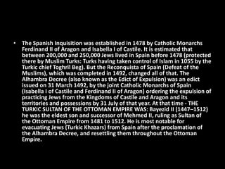 • The Spanish Inquisition was established in 1478 by Catholic Monarchs
Ferdinand II of Aragon and Isabella I of Castile. It is estimated that
between 200,000 and 250,000 Jews lived in Spain before 1478 (protected
there by Muslim Turks: Turks having taken control of Islam in 1055 by the
Turkic chief Toghrïl Beg). But the Reconquista of Spain (Defeat of the
Muslims), which was completed in 1492, changed all of that. The
Alhambra Decree (also known as the Edict of Expulsion) was an edict
issued on 31 March 1492, by the joint Catholic Monarchs of Spain
(Isabella I of Castile and Ferdinand II of Aragon) ordering the expulsion of
practicing Jews from the Kingdoms of Castile and Aragon and its
territories and possessions by 31 July of that year. At that time - THE
TURKIC SULTAN OF THE OTTOMAN EMPIRE WAS: Bayezid II (1447–1512)
he was the eldest son and successor of Mehmed II, ruling as Sultan of
the Ottoman Empire from 1481 to 1512. He is most notable for
evacuating Jews (Turkic Khazars) from Spain after the proclamation of
the Alhambra Decree, and resettling them throughout the Ottoman
Empire.
 