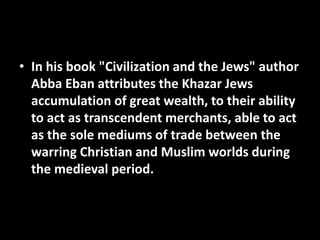 • In his book "Civilization and the Jews" author
Abba Eban attributes the Khazar Jews
accumulation of great wealth, to their ability
to act as transcendent merchants, able to act
as the sole mediums of trade between the
warring Christian and Muslim worlds during
the medieval period.
 