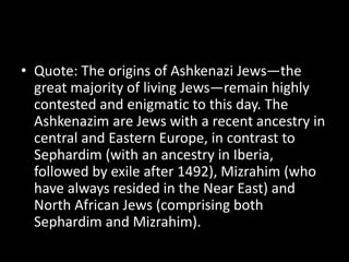 • Quote: The origins of Ashkenazi Jews—the
great majority of living Jews—remain highly
contested and enigmatic to this day. The
Ashkenazim are Jews with a recent ancestry in
central and Eastern Europe, in contrast to
Sephardim (with an ancestry in Iberia,
followed by exile after 1492), Mizrahim (who
have always resided in the Near East) and
North African Jews (comprising both
Sephardim and Mizrahim).
 