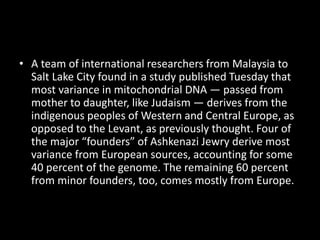 • A team of international researchers from Malaysia to
Salt Lake City found in a study published Tuesday that
most variance in mitochondrial DNA — passed from
mother to daughter, like Judaism — derives from the
indigenous peoples of Western and Central Europe, as
opposed to the Levant, as previously thought. Four of
the major “founders” of Ashkenazi Jewry derive most
variance from European sources, accounting for some
40 percent of the genome. The remaining 60 percent
from minor founders, too, comes mostly from Europe.
 