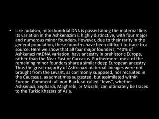 • Like Judaism, mitochondrial DNA is passed along the maternal line.
Its variation in the Ashkenazim is highly distinctive, with four major
and numerous minor founders. However, due to their rarity in the
general population, these founders have been difficult to trace to a
source. Here we show that all four major founders, ~40% of
Ashkenazi mtDNA variation, have ancestry in prehistoric Europe,
rather than the Near East or Caucasus. Furthermore, most of the
remaining minor founders share a similar deep European ancestry.
Thus the great majority of Ashkenazi maternal lineages were not
brought from the Levant, as commonly supposed, nor recruited in
the Caucasus, as sometimes suggested, but assimilated within
Europe. Comment: all non-Black, so-called "Jews", whether
Ashkenazi, Sephardi, Maghrebi, or Mizrahi, can ultimately be traced
to the Turkic Khazars of Asia.
 