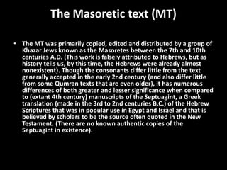 The Masoretic text (MT)
• The MT was primarily copied, edited and distributed by a group of
Khazar Jews known as the Masoretes between the 7th and 10th
centuries A.D. (This work is falsely attributed to Hebrews, but as
history tells us, by this time, the Hebrews were already almost
nonexistent). Though the consonants differ little from the text
generally accepted in the early 2nd century (and also differ little
from some Qumran texts that are even older), it has numerous
differences of both greater and lesser significance when compared
to (extant 4th century) manuscripts of the Septuagint, a Greek
translation (made in the 3rd to 2nd centuries B.C.) of the Hebrew
Scriptures that was in popular use in Egypt and Israel and that is
believed by scholars to be the source often quoted in the New
Testament. (There are no known authentic copies of the
Septuagint in existence).
 