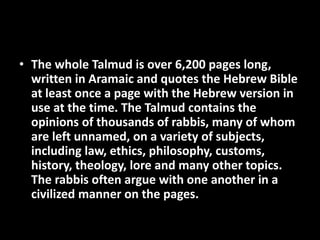 • The whole Talmud is over 6,200 pages long,
written in Aramaic and quotes the Hebrew Bible
at least once a page with the Hebrew version in
use at the time. The Talmud contains the
opinions of thousands of rabbis, many of whom
are left unnamed, on a variety of subjects,
including law, ethics, philosophy, customs,
history, theology, lore and many other topics.
The rabbis often argue with one another in a
civilized manner on the pages.
 