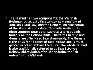 • The Talmud has two components: the Mishnah
(Hebrew: ‫משנה‬), the first written compendium of
Judaism's Oral Law; and the Gemara, an elucidation
of the Mishnah and related Tannaitic writings that
often ventures onto other subjects and expounds
broadly on the Hebrew Bible. The terms Talmud and
Gemara are often used interchangeably. The Gemara
is the basis for all codes of rabbinic law and is much
quoted in other rabbinic literature. The whole Talmud
is also traditionally referred to as Shas ( ‫ש״ס‬), a
Hebrew abbreviation of shisha sedarim, the "six
orders" of the Mishnah.
 