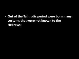• Out of the Talmudic period were born many
customs that were not known to the
Hebrews.
 