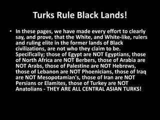 Turks Rule Black Lands!
• In these pages, we have made every effort to clearly
say, and prove, that the White, and White-like, rulers
and ruling elite in the former lands of Black
civilizations, are not who they claim to be.
Specifically; those of Egypt are NOT Egyptians, those
of North Africa are NOT Berbers, those of Arabia are
NOT Arabs, those of Palestine are NOT Hebrews,
those of Lebanon are NOT Phoenicians, those of Iraq
are NOT Mesopotamian's, those of Iran are NOT
Persians or Elamites, those of Turkey are NOT
Anatolians - THEY ARE ALL CENTRAL ASIAN TURKS!
 