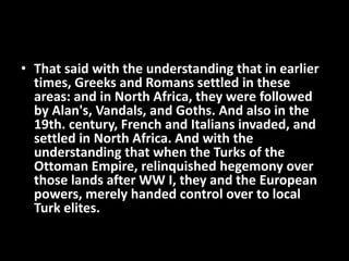 • That said with the understanding that in earlier
times, Greeks and Romans settled in these
areas: and in North Africa, they were followed
by Alan's, Vandals, and Goths. And also in the
19th. century, French and Italians invaded, and
settled in North Africa. And with the
understanding that when the Turks of the
Ottoman Empire, relinquished hegemony over
those lands after WW I, they and the European
powers, merely handed control over to local
Turk elites.
 