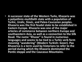 • A successor state of the Western Turks, Khazaria was
a polyethnic-multifaith state with a population of
Turkic, Uralic, Slavic, and Paleo-Caucasian peoples.
Khazaria was the first feudal state to be established in
Eastern Europe. Khazaria was one of the major
arteries of commerce between northern Europe and
southwestern Asia, as well as a connection to the Silk
Road. The name "Khazar" is found in numerous
languages and seems to be tied to a Turkic verb form
meaning "wandering" (Modern Turkish: Gezer). Pax
Khazarica is a term used by historians to refer to the
period during which the Khazaria dominated the
Pontic steppe and the Caucasus Mountains.
 