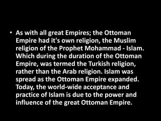 • As with all great Empires; the Ottoman
Empire had it's own religion, the Muslim
religion of the Prophet Mohammad - Islam.
Which during the duration of the Ottoman
Empire, was termed the Turkish religion,
rather than the Arab religion. Islam was
spread as the Ottoman Empire expanded.
Today, the world-wide acceptance and
practice of Islam is due to the power and
influence of the great Ottoman Empire.
 