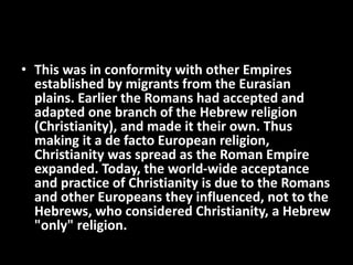 • This was in conformity with other Empires
established by migrants from the Eurasian
plains. Earlier the Romans had accepted and
adapted one branch of the Hebrew religion
(Christianity), and made it their own. Thus
making it a de facto European religion,
Christianity was spread as the Roman Empire
expanded. Today, the world-wide acceptance
and practice of Christianity is due to the Romans
and other Europeans they influenced, not to the
Hebrews, who considered Christianity, a Hebrew
"only" religion.
 