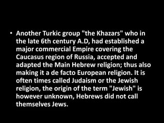 • Another Turkic group "the Khazars" who in
the late 6th century A.D, had established a
major commercial Empire covering the
Caucasus region of Russia, accepted and
adapted the Main Hebrew religion; thus also
making it a de facto European religion. It is
often times called Judaism or the Jewish
religion, the origin of the term "Jewish" is
however unknown, Hebrews did not call
themselves Jews.
 