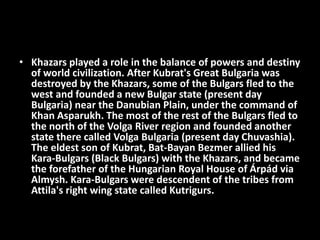 • Khazars played a role in the balance of powers and destiny
of world civilization. After Kubrat's Great Bulgaria was
destroyed by the Khazars, some of the Bulgars fled to the
west and founded a new Bulgar state (present day
Bulgaria) near the Danubian Plain, under the command of
Khan Asparukh. The most of the rest of the Bulgars fled to
the north of the Volga River region and founded another
state there called Volga Bulgaria (present day Chuvashia).
The eldest son of Kubrat, Bat-Bayan Bezmer allied his
Kara-Bulgars (Black Bulgars) with the Khazars, and became
the forefather of the Hungarian Royal House of Árpád via
Almysh. Kara-Bulgars were descendent of the tribes from
Attila's right wing state called Kutrigurs.
 