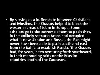 • By serving as a buffer state between Christians
and Muslims, the Khazars helped to block the
western spread of Islam in Europe. Some
scholars go to the extreme extent to posit that,
in the unlikely scenario Arabs had occupied
what is now Ukraine and Russia, the Rus might
never have been able to push south and east
from the Baltic to establish Russia. The Khazars
had, for years, been venturing forth southward,
in their marauding raids on the Muslim
countries south of the Caucasus.
 