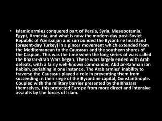 • Islamic armies conquered part of Persia, Syria, Mesopotamia,
Egypt, Armenia, and what is now the modern-day post-Soviet
Republic of Azerbaijan and surrounded the Byzantine heartland
(present-day Turkey) in a pincer movement which extended from
the Mediterranean to the Caucasus and the southern shores of
the Caspian. This was the time when the long series of wars called
the Khazar-Arab Wars began. These wars largely ended with Arab
defeats, with a fairly well-known commander, Abd ar-Rahman ibn
Rabiah, perishing in one instance. The Arab armies' inability to
traverse the Caucasus played a role in preventing them from
succeeding in their siege of the Byzantine capital, Constantinople.
Coupled with the military barrier presented by the Khazars
themselves, this protected Europe from more direct and intensive
assaults by the forces of Islam.
 