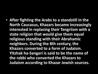 • After fighting the Arabs to a standstill in the
North Caucasus, Khazars became increasingly
interested in replacing their Tengriism with a
state religion that would give them equal
religious standing with their Abrahamic
neighbors. During the 8th century, the
Khazars converted to a form of Judaism.
Yitzhak ha-Sangari is said to be the name of
the rabbi who converted the Khazars to
Judaism according to Khazar Jewish sources.
 