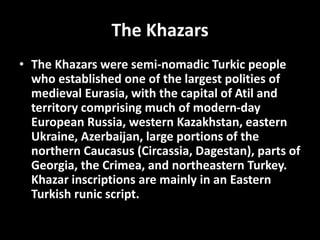 The Khazars
• The Khazars were semi-nomadic Turkic people
who established one of the largest polities of
medieval Eurasia, with the capital of Atil and
territory comprising much of modern-day
European Russia, western Kazakhstan, eastern
Ukraine, Azerbaijan, large portions of the
northern Caucasus (Circassia, Dagestan), parts of
Georgia, the Crimea, and northeastern Turkey.
Khazar inscriptions are mainly in an Eastern
Turkish runic script.
 