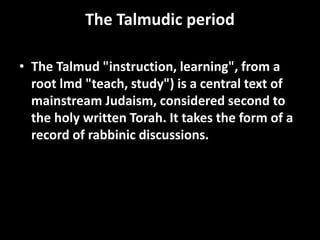 The Talmudic period
• The Talmud "instruction, learning", from a
root lmd "teach, study") is a central text of
mainstream Judaism, considered second to
the holy written Torah. It takes the form of a
record of rabbinic discussions.
 