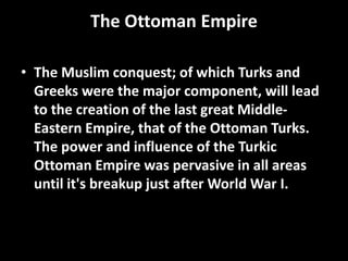 The Ottoman Empire
• The Muslim conquest; of which Turks and
Greeks were the major component, will lead
to the creation of the last great Middle-
Eastern Empire, that of the Ottoman Turks.
The power and influence of the Turkic
Ottoman Empire was pervasive in all areas
until it's breakup just after World War I.
 