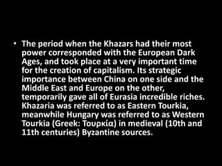 • The period when the Khazars had their most
power corresponded with the European Dark
Ages, and took place at a very important time
for the creation of capitalism. Its strategic
importance between China on one side and the
Middle East and Europe on the other,
temporarily gave all of Eurasia incredible riches.
Khazaria was referred to as Eastern Tourkia,
meanwhile Hungary was referred to as Western
Tourkia (Greek: Τουρκία) in medieval (10th and
11th centuries) Byzantine sources.
 