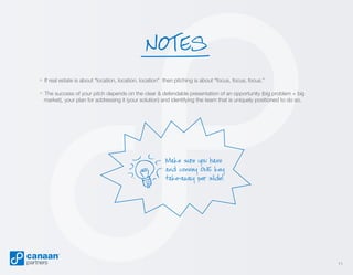 NOTES
» If real estate is about “location, location, location”

then pitching is about “focus, focus, focus.”

» The success of your pitch depends on the clear & defendable presentation of an opportunity (big problem + big
market), your plan for addressing it (your solution) and identifying the team that is uniquely positioned to do so.

Make sure you have
and convey ONE key
take-away per slide!

11

 