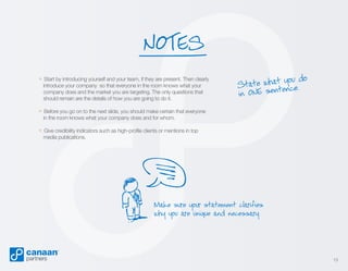 NOTES
» Start by introducing yourself and your team, if they are present. Then clearly
introduce your company so that everyone in the room knows what your
company does and the market you are targeting. The only questions that
should remain are the details of how you are going to do it.

t you do
State wha nce.
te
in ONE sen

» Before you go on to the next slide, you should make certain that everyone
in the room knows what your company does and for whom.

» Give credibility indicators such as high-profile clients or mentions in top
media publications.

Make sure your statement clarifies
why you are unique and necessary.

13

 