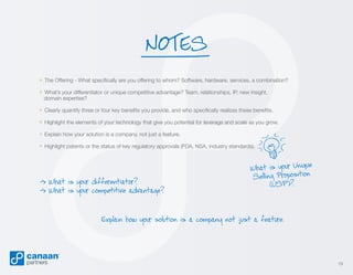 NOTES
» The Offering - What specifically are you offering to whom? Software, hardware, services, a combination?
» What’s your differentiator or unique competitive advantage? Team, relationships, IP, new insight,
domain expertise?

» Clearly quantify three or four key benefits you provide, and who specifically realizes these benefits.
» Highlight the elements of your technology that give you potential for leverage and scale as you grow.
» Explain how your solution is a company, not just a feature.
» Highlight patents or the status of key regulatory approvals (FDA, NSA, industry standards).

– What is your differentiator?
>
– What is your competitive advantage?
>

ue
What is your Uniq
Selling Proposition
(USP)?

Explain how your solution is a company not just a feature.

19

 