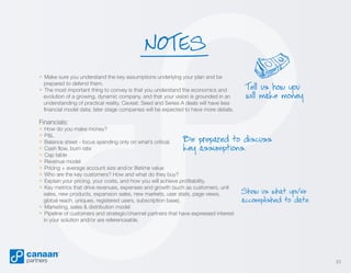 NOTES
» Make sure you understand the key assumptions underlying your plan and be
prepared to defend them.

» The most important thing to convey is that you understand the economics and

evolution of a growing, dynamic company, and that your vision is grounded in an
understanding of practical reality. Caveat: Seed and Series A deals will have less
financial model data; later stage companies will be expected to have more details.

Tell us how you
will make money.

Financials:

» How do you make money?
» P&L
Be prepared to discuss
» Balance sheet - focus spending only on what’s critical.
» Cash flow, burn rate
key assumptions.
» Cap table
» Revenue model
» Pricing + average account size and/or lifetime value
» Who are the key customers? How and what do they buy?
» Explain your pricing, your costs, and how you will achieve profitability.
» Key metrics that drive revenues, expenses and growth (such as customers, unit
sales, new products, expansion sales, new markets, user stats, page views,
global reach, uniques, registered users, subscription base).
» Marketing, sales & distribution model
» Pipeline of customers and strategic/channel partners that have expressed interest
in your solution and/or are referenceable.

Show us what you’ve
accomplished to date.

23

 