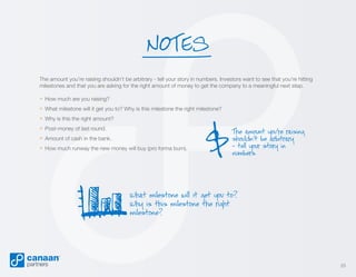 NOTES
The amount you’re raising shouldn’t be arbitrary - tell your story in numbers. Investors want to see that you’re hitting
milestones and that you are asking for the right amount of money to get the company to a meaningful next step.

» How much are you raising?
» What milestone will it get you to? Why is this milestone the right milestone?
» Why is this the right amount?
» Post-money of last round.
» Amount of cash in the bank.
» How much runway the new money will buy (pro forma burn).

$

The amount you’re raising
shouldn’t be arbitrary
- tell your story in
numbers.

What milestone will it get you to?
Why is this milestone the right
milestone?

25

 